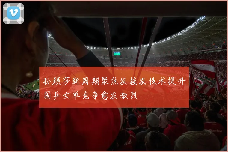 孙颖莎新周期聚焦发接发技术提升国乒女单竞争愈发激烈