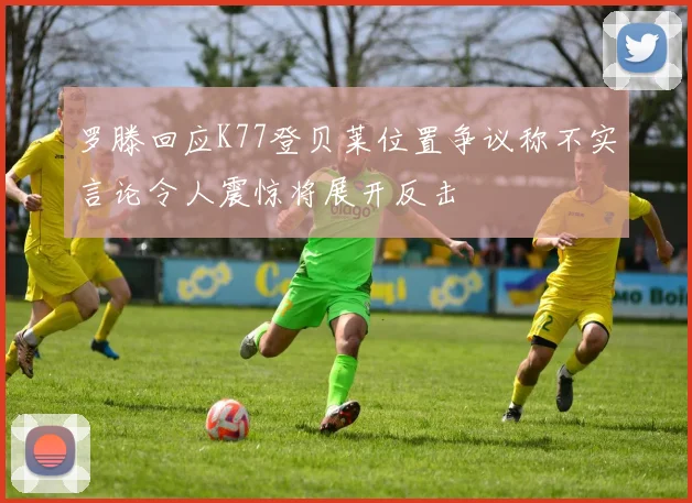 罗滕回应K77登贝莱位置争议称不实言论令人震惊将展开反击