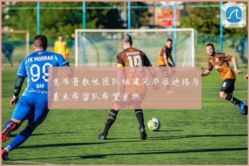 克洛普教练团队组建完毕吕迪格与基米希留队希望重燃