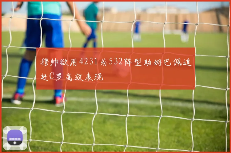 穆帅欲用4231或532阵型助姆巴佩追赶C罗高效表现
