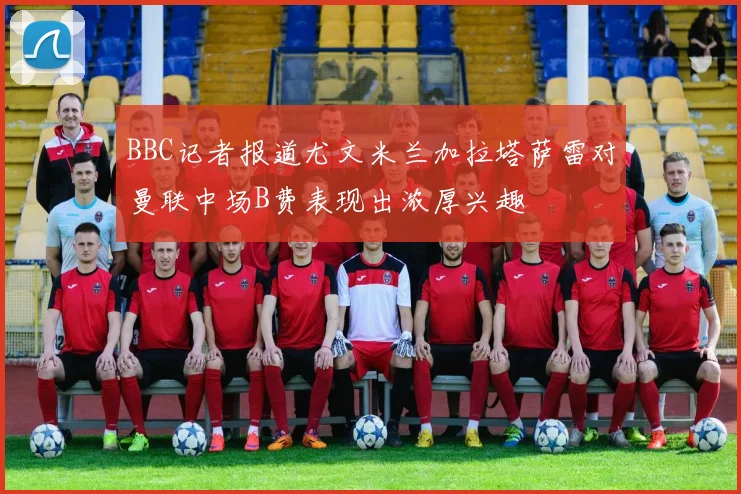 BBC记者报道尤文米兰加拉塔萨雷对曼联中场B费表现出浓厚兴趣