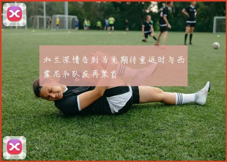 加兰深情告别马竞期待重返时与西蒙尼和队友再聚首