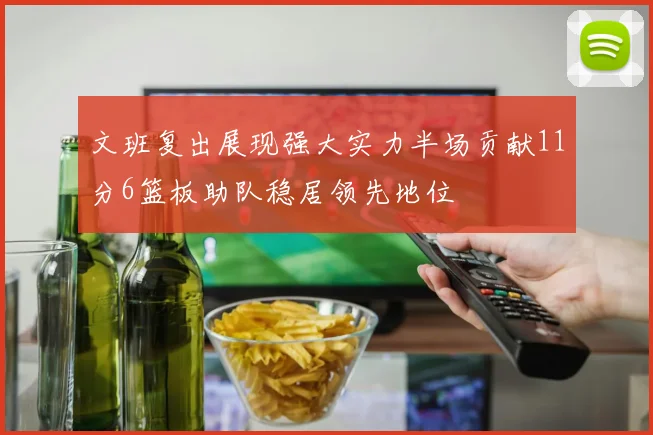 文班复出展现强大实力半场贡献11分6篮板助队稳居领先地位