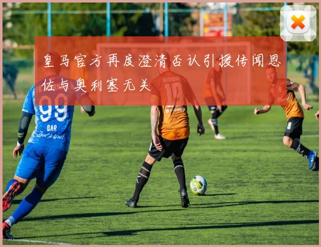 皇马官方再度澄清否认引援传闻恩佐与奥利塞无关