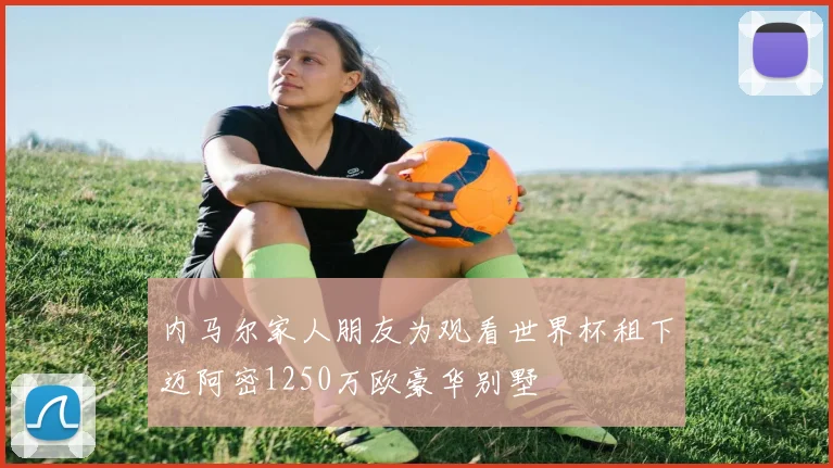 内马尔家人朋友为观看世界杯租下迈阿密1250万欧豪华别墅