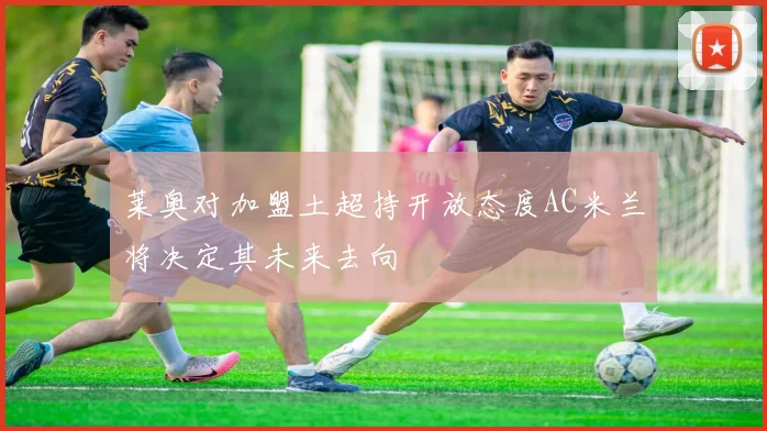 莱奥对加盟土超持开放态度AC米兰将决定其未来去向