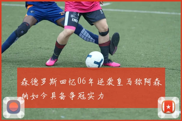 森德罗斯回忆06年逆袭皇马称阿森纳如今具备争冠实力