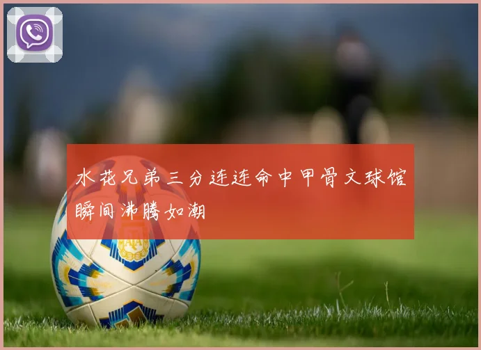 水花兄弟三分连连命中甲骨文球馆瞬间沸腾如潮