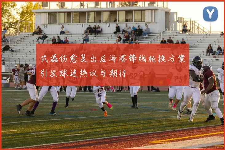 武磊伤愈复出后海港锋线轮换方案引发球迷热议与期待