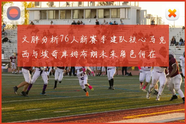 文胖分析76人新赛季建队核心马克西与埃奇库姆布朗未来角色何在
