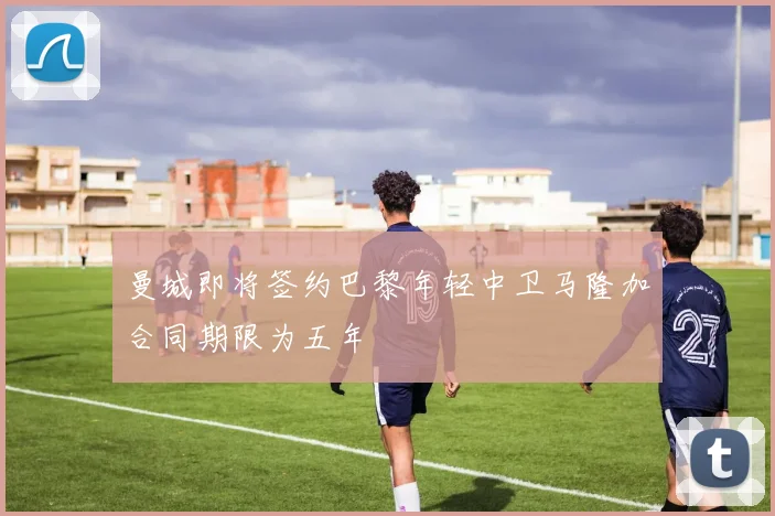 曼城即将签约巴黎年轻中卫马隆加合同期限为五年