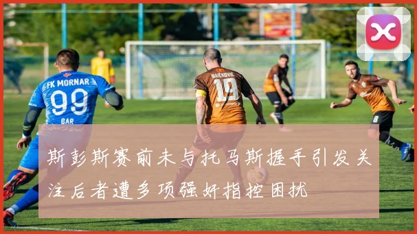斯彭斯赛前未与托马斯握手引发关注后者遭多项强奸指控困扰