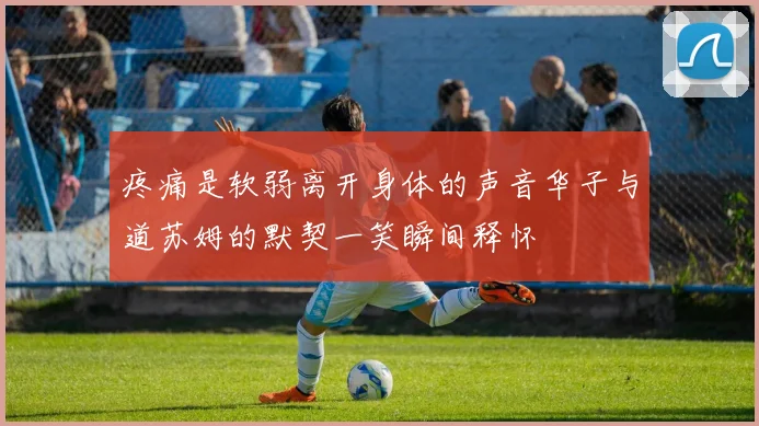 疼痛是软弱离开身体的声音华子与道苏姆的默契一笑瞬间释怀