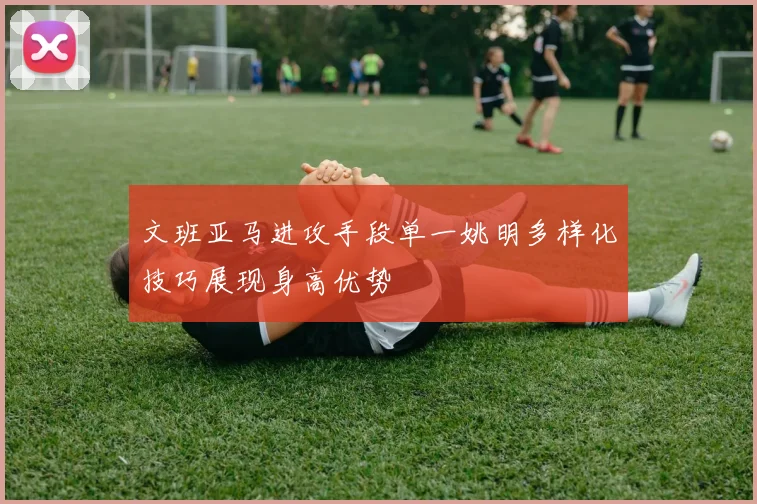 文班亚马进攻手段单一姚明多样化技巧展现身高优势