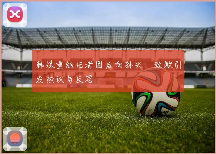 韩媒重组记者团后向孙兴慜致歉引发热议与反思