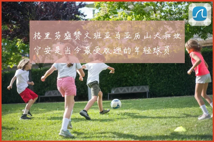 格里芬盛赞文班亚马亚历山大和坎宁安是当今最受欢迎的年轻球员