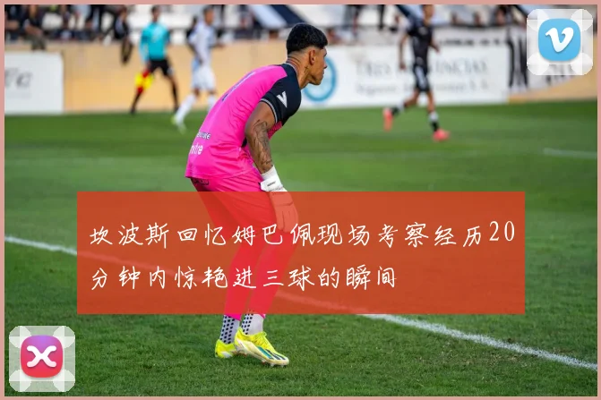 坎波斯回忆姆巴佩现场考察经历20分钟内惊艳进三球的瞬间
