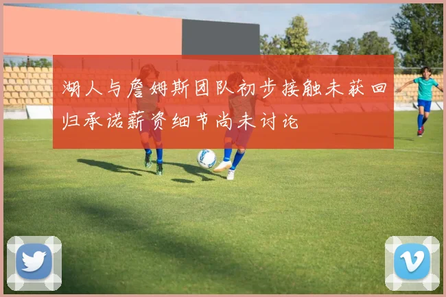 湖人与詹姆斯团队初步接触未获回归承诺薪资细节尚未讨论