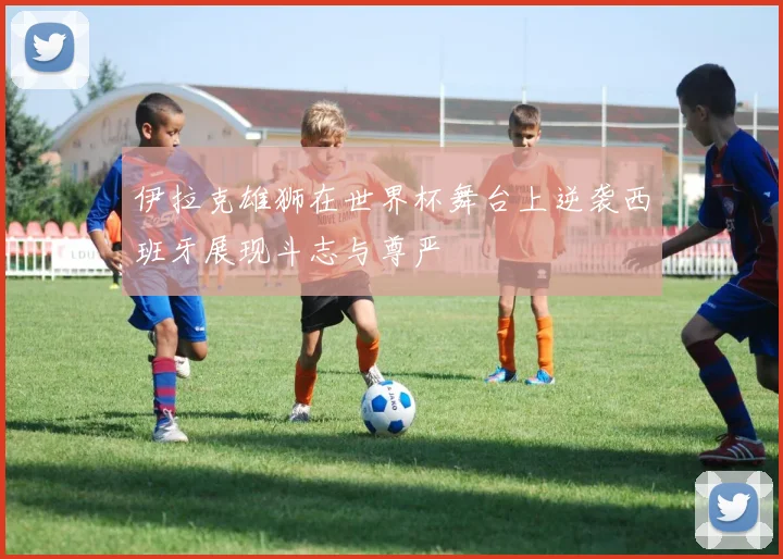 伊拉克雄狮在世界杯舞台上逆袭西班牙展现斗志与尊严
