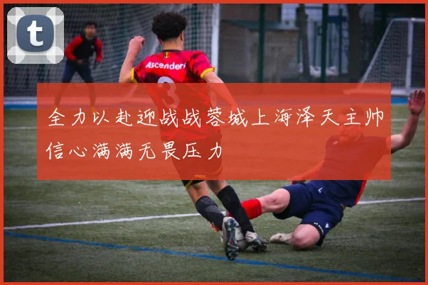 全力以赴迎战战蓉城上海泽天主帅信心满满无畏压力
