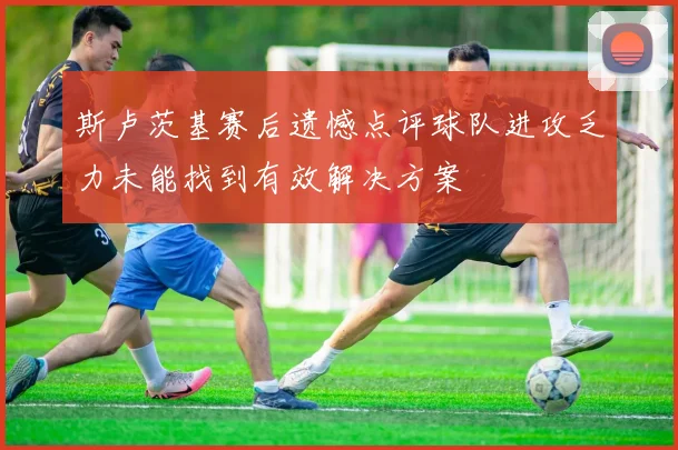 斯卢茨基赛后遗憾点评球队进攻乏力未能找到有效解决方案