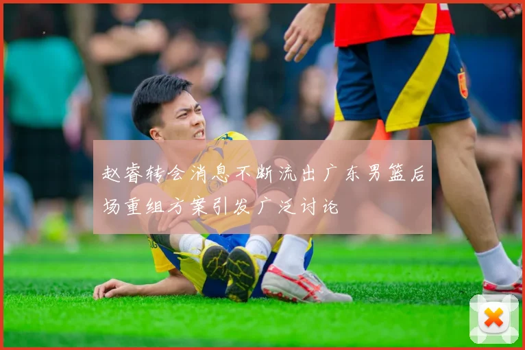 赵睿转会消息不断流出广东男篮后场重组方案引发广泛讨论