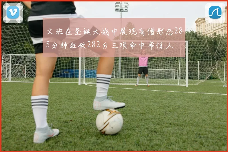文班在圣诞大战中展现高僧形态285分钟狂砍282分三项命中率惊人