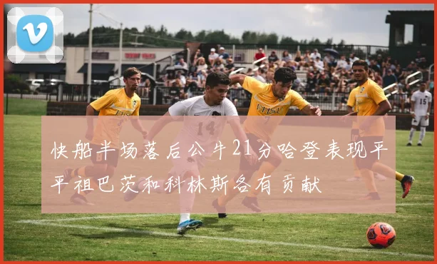 快船半场落后公牛21分哈登表现平平祖巴茨和科林斯各有贡献