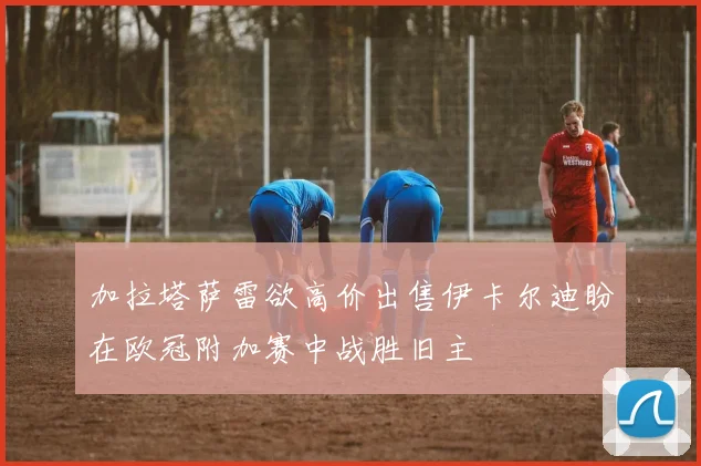 加拉塔萨雷欲高价出售伊卡尔迪盼在欧冠附加赛中战胜旧主