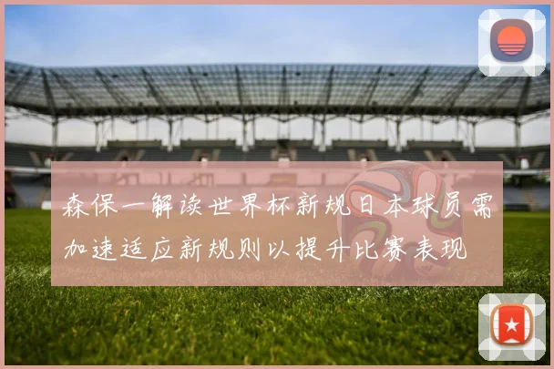 森保一解读世界杯新规日本球员需加速适应新规则以提升比赛表现