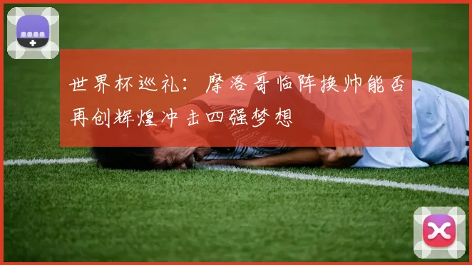 世界杯巡礼：摩洛哥临阵换帅能否再创辉煌冲击四强梦想