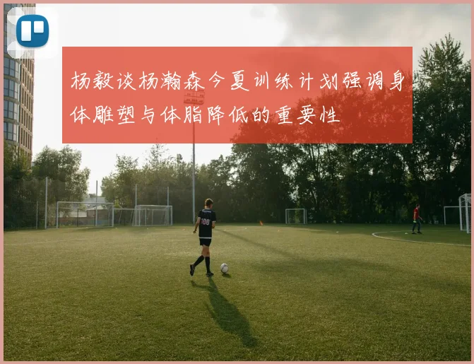 杨毅谈杨瀚森今夏训练计划强调身体雕塑与体脂降低的重要性