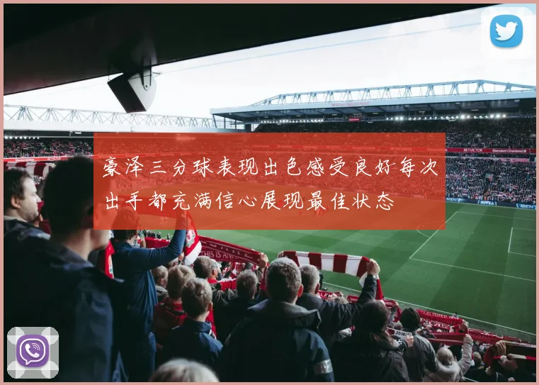豪泽三分球表现出色感受良好每次出手都充满信心展现最佳状态