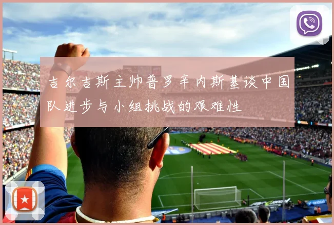 吉尔吉斯主帅普罗辛内斯基谈中国队进步与小组挑战的艰难性