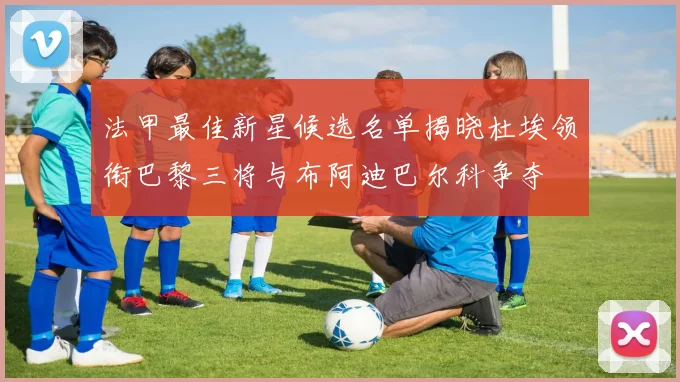 法甲最佳新星候选名单揭晓杜埃领衔巴黎三将与布阿迪巴尔科争夺