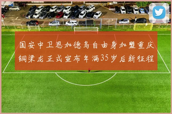 国安中卫恩加德乌自由身加盟重庆铜梁龙正式宣布年满35岁后新征程开启