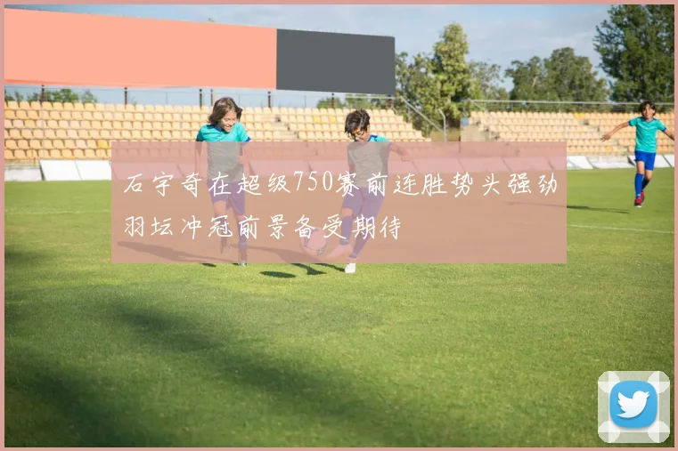 石宇奇在超级750赛前连胜势头强劲羽坛冲冠前景备受期待