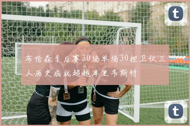 布伦森季后赛30场单场30控卫仅三人历史成就超越库里韦斯特