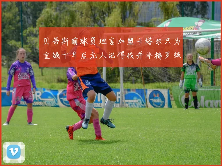 贝蒂斯前球员坦言加盟卡塔尔只为金钱十年后无人记得我并非梅罗级别