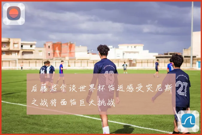 后藤启介谈世界杯临近感受突尼斯之战将面临巨大挑战