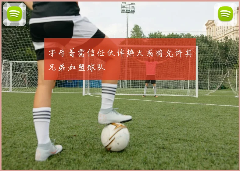 字母哥需信任伙伴热火或将允许其兄弟加盟球队