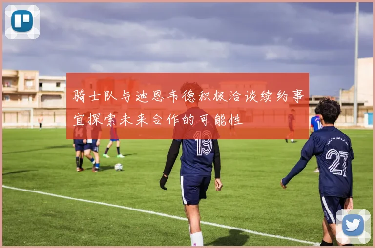 骑士队与迪恩韦德积极洽谈续约事宜探索未来合作的可能性